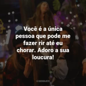 Você é a única pessoa que pode me fazer rir até eu chorar. Adoro a sua loucura!