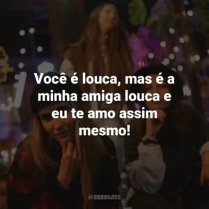 Você é louca, mas é a minha amiga louca e eu te amo assim mesmo!