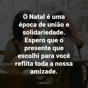 O Natal é uma época de união e solidariedade. Espero que o presente que escolhi para você reflita toda a nossa amizade.