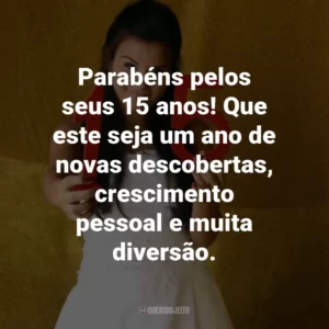 Parabéns pelos seus 15 anos! Que este seja um ano de novas descobertas, crescimento pessoal e muita diversão.