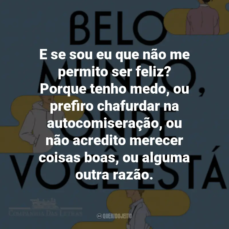 Frases do Livro Belo Mundo, Onde Você Está: E se sou eu que não me permito ser feliz? Porque tenho medo, ou prefiro chafurdar na autocomiseração, ou não acredito merecer coisas boas, ou alguma outra razão.