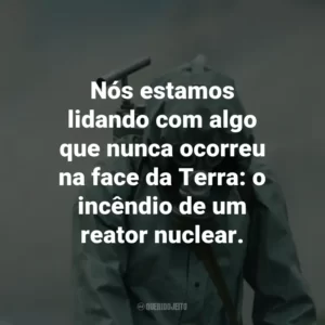 Nós estamos lidando com algo que nunca ocorreu na face da Terra: o incêndio de um reator nuclear. – Valery Legasov.