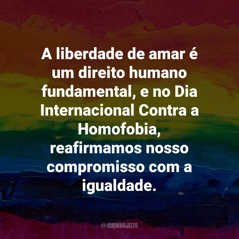 Frases para o Dia Internacional Contra a Homofobia: A liberdade de amar é um direito humano fundamental, e no Dia Internacional Contra a Homofobia, reafirmamos nosso compromisso com a igualdade.