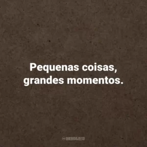 Pequenas coisas, grandes momentos.