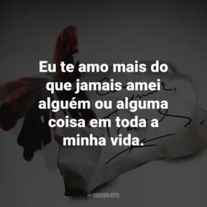 Eu te amo mais do que jamais amei alguém ou alguma coisa em toda a minha vida.