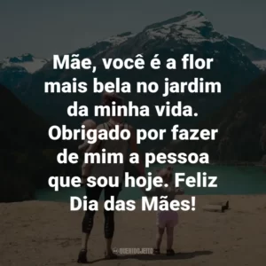 Mãe, você é a flor mais bela no jardim da minha vida. Obrigado por fazer de mim a pessoa que sou hoje. Feliz Dia das Mães!