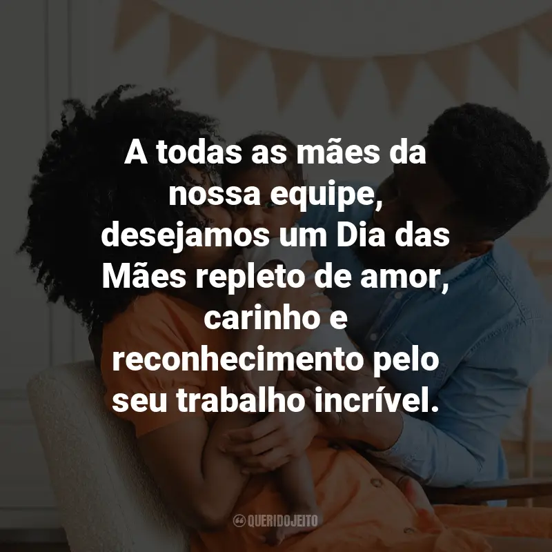 Frases Dia das Mães Empresa: A todas as mães da nossa equipe, desejamos um Dia das Mães repleto de amor, carinho e reconhecimento pelo seu trabalho incrível.