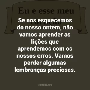 Se nos esquecemos do nosso ontem, não vamos aprender as lições que aprendemos com os nossos erros. Vamos perder algumas lembranças preciosas.
