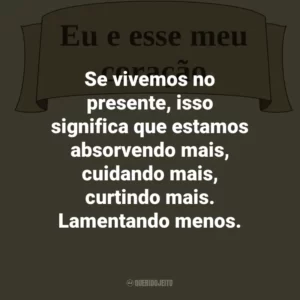 Se vivemos no presente, isso significa que estamos absorvendo mais, cuidando mais, curtindo mais. Lamentando menos.