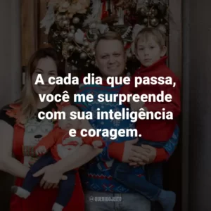A cada dia que passa, você me surpreende com sua inteligência e coragem.