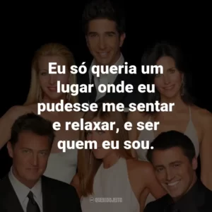 Eu só queria um lugar onde eu pudesse me sentar e relaxar, e ser quem eu sou. – Ross Geller.