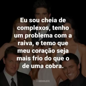 Eu sou cheia de complexos, tenho um problema com a raiva, e temo que meu coração seja mais frio do que o de uma cobra. – Monica Geller.