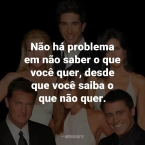 Não há problema em não saber o que você quer, desde que você saiba o que não quer. – Monica Geller.