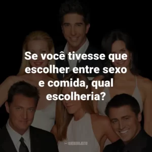 Se você tivesse que escolher entre sexo e comida, qual escolheria? – Joey Tribbiani.