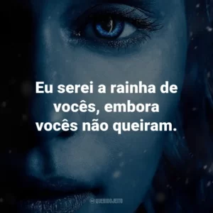 Eu serei a rainha de vocês, embora vocês não queiram. – Daenerys Targaryen.