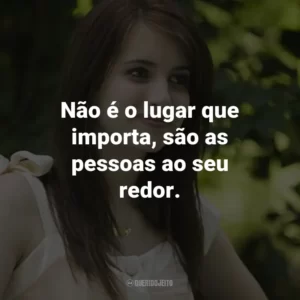 Não é o lugar que importa, são as pessoas ao seu redor. – Poppy Moore.