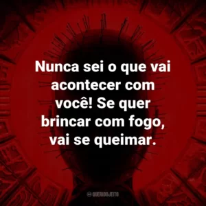 Nunca sei o que vai acontecer com você! Se quer brincar com fogo, vai se queimar.