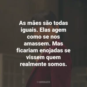 As mães são todas iguais. Elas agem como se nos amassem. Mas ficariam enojadas se vissem quem realmente somos.