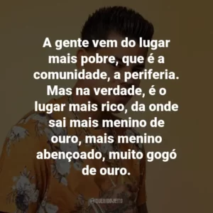 A gente vem do lugar mais pobre, que é a comunidade, a periferia. Mas na verdade, é o lugar mais rico, da onde sai mais menino de ouro, mais menino abençoado, muito gogó de ouro.