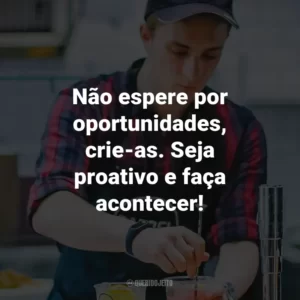 Não espere por oportunidades, crie-as. Seja proativo e faça acontecer!