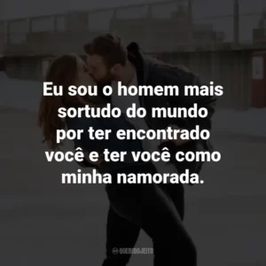 Eu sou o homem mais sortudo do mundo por ter encontrado você e ter você como minha namorada.