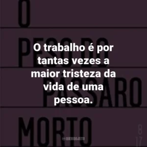 O trabalho é por tantas vezes a maior tristeza da vida de uma pessoa.
