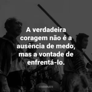 A verdadeira coragem não é a ausência de medo, mas a vontade de enfrentá-lo. – Kambei Shimada.