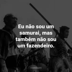 Eu não sou um samurai, mas também não sou um fazendeiro. – Kikuchiyo.