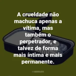 A crueldade não machuca apenas a vítima, mas também o perpetrador, e talvez de forma mais íntima e mais permanente.