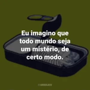 Eu imagino que todo mundo seja um mistério, de certo modo.