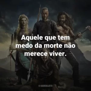 Aquele que tem medo da morte não merece viver. – Ragnar Lothbrok.