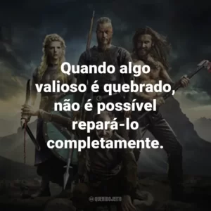 Quando algo valioso é quebrado, não é possível repará-lo completamente. – Lagertha.