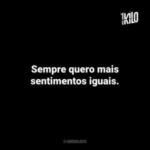 Sempre quero mais sentimentos iguais.