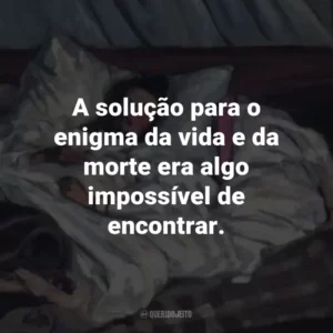 A solução para o enigma da vida e da morte era algo impossível de encontrar.