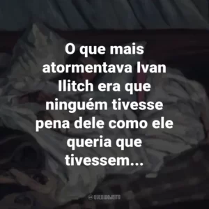 O que mais atormentava Ivan Ilitch era que ninguém tivesse pena dele como ele queria que tivessem…