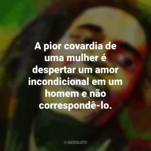 A pior covardia de uma mulher é despertar um amor incondicional em um homem e não correspondê-lo. Bob Marley