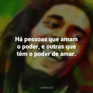 Há pessoas que amam o poder, e outras que têm o poder de amar. Bob Marley