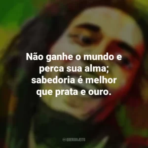 Não ganhe o mundo e perca sua alma; sabedoria é melhor que prata e ouro. Bob Marley