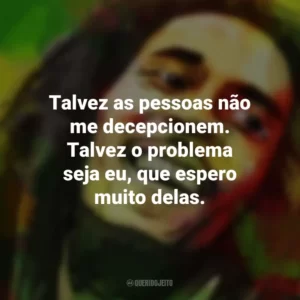 Talvez as pessoas não me decepcionem. Talvez o problema seja eu, que espero muito delas. Bob Marley