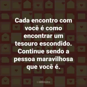 Cada encontro com você é como encontrar um tesouro escondido. Continue sendo a pessoa maravilhosa que você é.