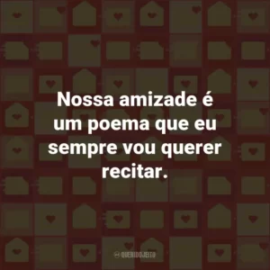 Nossa amizade é um poema que eu sempre vou querer recitar.