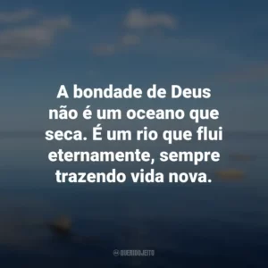 A bondade de Deus não é um oceano que seca. É um rio que flui eternamente, sempre trazendo vida nova.