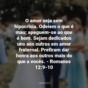 O amor seja sem hipocrisia. Odeiem o que é mau; apeguem-se ao que é bom. Sejam dedicados uns aos outros em amor fraternal. Prefiram dar honra aos outros mais do que a vocês. – Romanos 12:9-10
