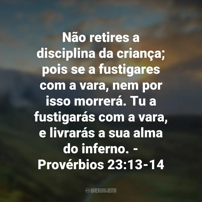 Frases de Deus sobre Família: Não retires a disciplina da criança; pois se a fustigares com a vara, nem por isso morrerá. Tu a fustigarás com a vara, e livrarás a sua alma do inferno. - Provérbios 23:13-14