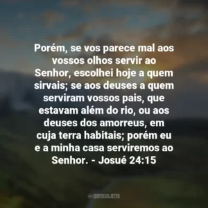 Porém, se vos parece mal aos vossos olhos servir ao Senhor, escolhei hoje a quem sirvais; se aos deuses a quem serviram vossos pais, que estavam além do rio, ou aos deuses dos amorreus, em cuja terra habitais; porém eu e a minha casa serviremos ao Senhor. – Josué 24:15