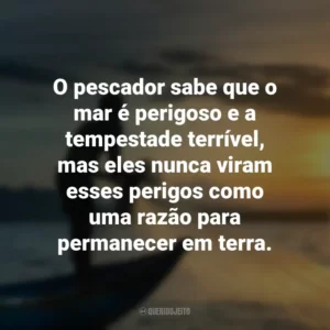 O pescador sabe que o mar é perigoso e a tempestade terrível, mas eles nunca viram esses perigos como uma razão para permanecer em terra.