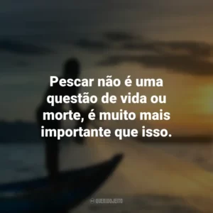 Pescar não é uma questão de vida ou morte, é muito mais importante que isso.