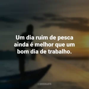 Um dia ruim de pesca ainda é melhor que um bom dia de trabalho.