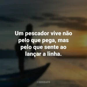 Um pescador vive não pelo que pega, mas pelo que sente ao lançar a linha.