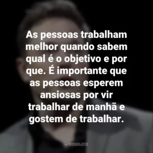 As pessoas trabalham melhor quando sabem qual é o objetivo e por que. É importante que as pessoas esperem ansiosas por vir trabalhar de manhã e gostem de trabalhar. Elon Musk